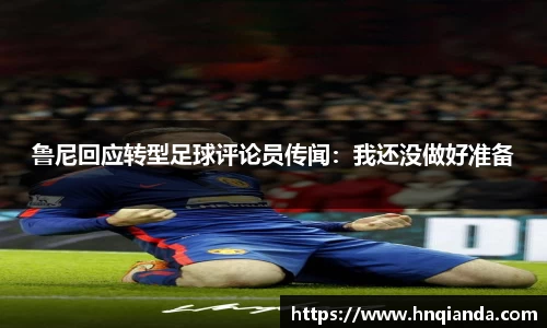 鲁尼回应转型足球评论员传闻：我还没做好准备