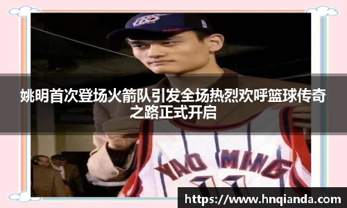 姚明首次登场火箭队引发全场热烈欢呼篮球传奇之路正式开启